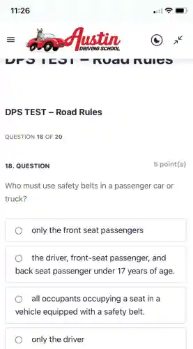 18. QUESTION
Who must use safety belts in a passenger car or
truck?
only the front seat passengers
the driver, front-seat passenger, and
back seat passenger under 17 years of age.
all occupants occupying a seat in a
vehicle equipped with a safety belt.
only the driver
5 point(s)