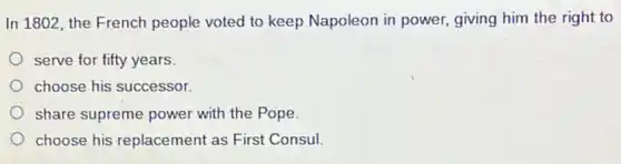 In 1802, the French people voted to keep Napoleon in power, giving him the right to
serve for fifty years.
choose his successor.
share supreme power with the Pope.
choose his replacement as First Consul.