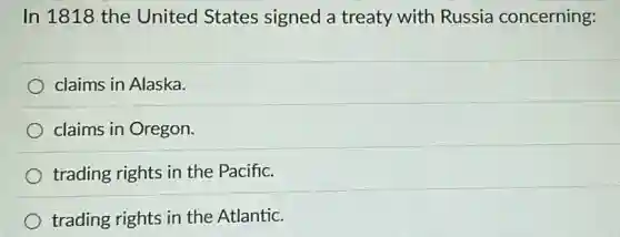 In 1818 the United States signed a treaty with Russia concerning:
claims in Alaska.
claims in Oregon.
trading rights in the Pacific.
trading rights in the Atlantic.
