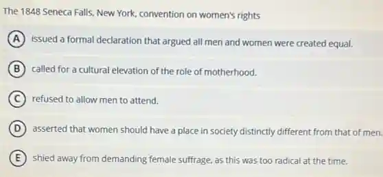 The 1848 Seneca Falls New York, convention on women's rights
A issued a formal declaration that argued all men and women were created equal.
B called for a cultural elevation of the role of motherhood.
C refused to allow men to attend.
D asserted that women should have a place in society distinctly different from that of men.
E shied away from demanding female suffrage, as this was too radical at the time.