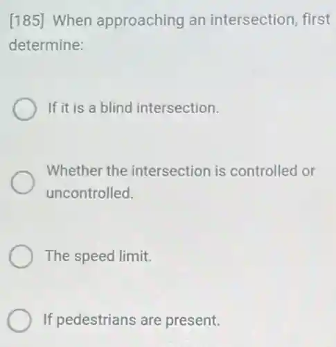 [185] When approaching an intersection, first
determine:
If it is a blind intersection.
Whether the intersection is controlled or
uncontrolled.
The speed limit.
If pedestrians are present.