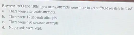 Between 1893 and 1908 how many attempts were there to get suffrage on state ballots?
a. There were 3 separate attempts.
b. There were 17 separate attempts.
c. There were 480 separate attempts.
d. No records were kept.