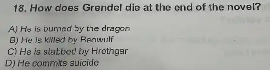 18.How does Grendel die at the end of the novel?
A) He is burned by the dragon
B) He is killed by Beowulf
C) He is stabbed by Hrothgar
D) He commits suicide