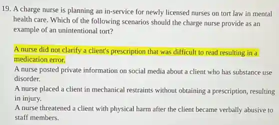 19. A charge nurse is planning an in -service for newly licensed nurses on tort law in mental
health care. Which of the following scenarios should the charge nurse provide as an
example of an unintentional tort?
A nurse did not clarify a client's prescription that was difficult to read resulting in a
medication error.
A nurse posted private information on social media about a client who has substance use
disorder.
A nurse placed a client in mechanical restraints without obtaining a prescription, resulting
in injury.
A nurse threatened a client with physical harm after the client became verbally abusive to
staff members.