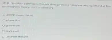 19. If the federal government compels state governments to obey costly regulations but does
not reimburse those costs it is called a(n)
general revenue sharing
preemption
grant-in-aid
block grant
unfunded mandate