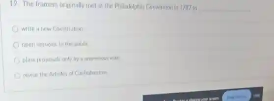 19. The framers originally met at the Philadelphia Convention in 1787 to
__
write a new Constitution
open sessions to the public
plass proposals only by a unanimous vote.
revise the Articles of Confederation