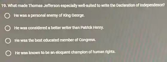 19. What made Thomas Jefferson especially well-suited to write the Declaration of Independence?
He was a personal enemy of King George.
He was considered a better writer than Patrick Henry.
He was the best educated member of Congress.
He was known to be an eloquent champion of human rights.