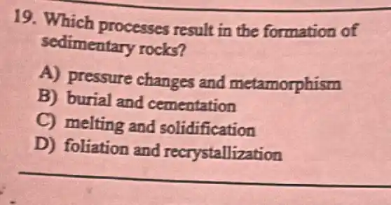 19. Which processes result in the formation of
sedimentary rocks?
A) pressure changes and metamorphism
B) burial and cementation
C) melting and solidification
D) foliation and recrystallization