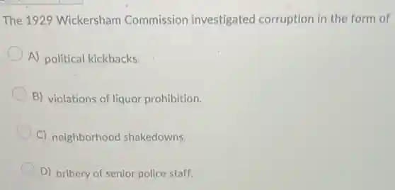 The 1929 Wickersham Commission investigated corruption in the form of
A) political kickbacks.
B) violations of liquor prohibition.
C) neighborhood shakedowns.
D) bribery of senior police staff.