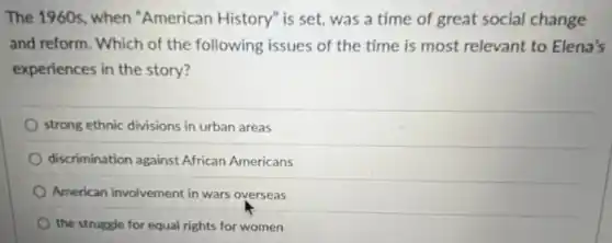 The 1960s, when "American History" is set,was a time of great social change
and reform. Which of the following issues of the time is most relevant to Elena's
experiences in the story?
strong ethnic divisions in urban areas
discrimination against African Americans
American involvement in wars overseas
the struggle for equal rights for women