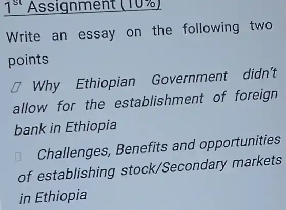 1^st Assignment (10
Write an essay on the following two
points
square Why Ethiopian Government didn't
allow for the establishment of foreign
bank in Ethiopia
Challenges,Benefits and opportunities
of establishing stock /Secondary markets
in Ethiopia