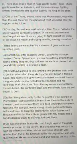 (1)There once lived a race of huge giants called Titans. These
giants were fierce, turbulent , and lawless-always fighting
among themselves and against Jupiter, the king of the gods.
(2)One of the Titans,"whose name was Prometheus was wiser
than the rest. He often thought about what would be likely to
happen in the future.
(3)One day, Prometheus said to his brother Titans:"What is the
use of wasting so much strength? In the end, wisdom and
forethought will win. If we are going to fight against the gods,
let us choose a leader and stop quarrelling among ourselves."
(4)The Titans answered him by a shower of great rocks and
uprooted trees.
(5)Prometheus, after escaping unhurt, said to his younger
brother. "Come, Epimetheus, we can do nothing among these
Titans, If they keep on, they will tear the earth to pieces.Let us
go and help Jupiter to overcome them."
(6)Epimetheus agreed to this and the two brothers went over
to Jupiter, who called the gods together and began a terrible
battle. The Titans tore up enormous boulders and cast them at
the gods, while Jupiter hurled his thunderbolts and his
lightnings in all directions . Soon the sky was a sheet of flame,
the sea boiled, the earth trembled, and the forests took fire and
began to burn.
(7)At last the gods -partly by the help of the wise counsel of
Prometheus-conquered the Titans, took them to the ends of
the earth, and imprisoned them in a deep underground cavern.
Neptune, the sea-god, made strong bronze gates with heavy
bolts and bars, to keep the giants down,while Jupiter sent
Briareus and his brothers.three giants with fifty heads and a
hundred hands each, to stand guard over them.
(8)All but one of the Titans who had fought against the gods
were imprisoned in this cavern. This one who was not shut in
with the others was Atlas, whose enormous strength was
greater than that of his brothers, while his disposition was less
quarrelsome. He was made to stand and hold up the sky on his
hand and hande