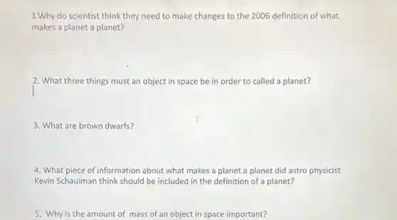 1.Why do scientist think they need to make changes to the 2006 definition of what
makes a planet a planet?
2. What three things must an object in space be in order to called a planet?
3. What are brown dwarfs?
4. What piece of information about what makes a planet a planet did astro physicist
Kevin Schaulman think should be included in the definition of a planet?
5. Why is the amount of mass of an object in space important?