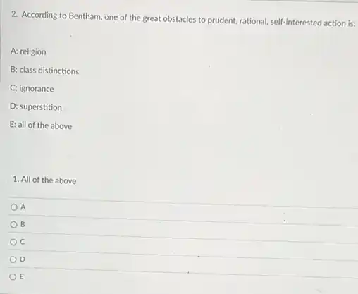 2. According to Bentham one of the great obstacles to prudent, rational self-interested action is:
A: religion
B: class distinctions
C: ignorance
D: superstition
E: all of the above
1. All of the above
A
B
C
D
E
