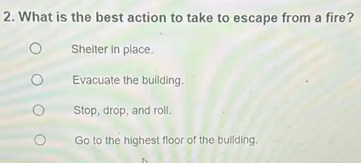 2. What is the best action to take to escape from a fire?
Shelter in place.
Evacuate the building.
Stop, drop, and roll.
Go to the highest floor of the building.