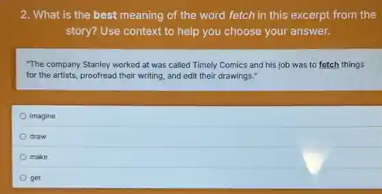2. What is the best meaning of the word fetch in this excerpt from the
story? Use context to help you choose your answer.
"The company Stanley worked at was called Timely Comics and his job was to fetch things
for the artists, proofread their writing, and edit their drawings."
imagine
draw
make
get