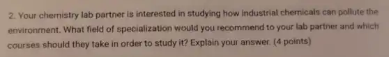 2. Your chemistry lab partner is interested in studying how industrial chemicals can pollute the
environment. What field of specialization would you recommend to your lab partner and which
courses should they take in order to study it? Explain your answer. (4 points)