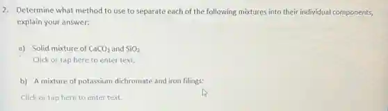 2. Determine what method to use to separate each of the following mixtures into their individual components,
explain your answer:
a) Solid mixture of CaCO_(3) and SiO_(2)
Click or tap here to enter text.
b) A mixture of potassium dichromate and iron filings:
Click or tap here to enter text.