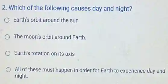 2. Which of the following causes day and night?
Earth's orbit around the sun
The moon's orbit around Earth.
Earth's rotation on its axis
All of these must happen in order for Earth to experience day and
night.