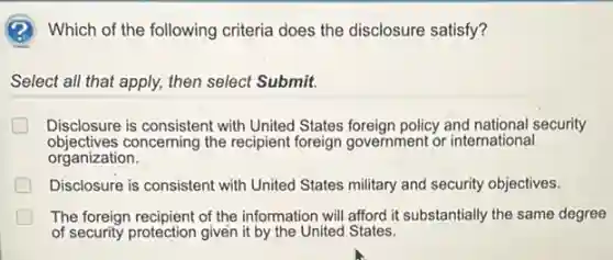 (2) Which of the following criteria does the disclosure satisfy?
Select all that apply,then select Submit.
Disclosure is consistent with United States foreign policy and national security
objectives concerning the recipient foreign government or international
organization.
Disclosure is consistent with United States military and security objectives.
The foreign recipient of the information will afford it substantially the same degree
of security protection given it by the United States.