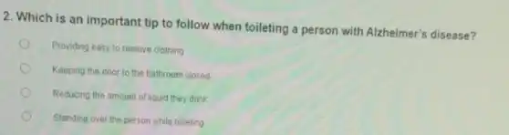 2. Which is an important tip to follow when toileting a person with Alzheimer's disease?
Providing easy to remove clothing
Keeping the door to the bathroom closed
Reducing the amount of liquid they drink
Standing over the person while toileting