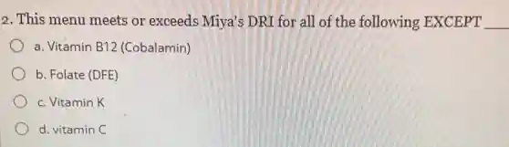 2. This menu meets or exceeds Miya's DRI for all of the following EXCEPT __
a. Vitamin B12 (Cobalamin)
b. Folate (DFE)
c. Vitamin K
d. vitamin C