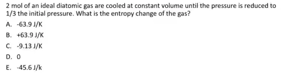 2 mol of an ideal diatomic gas are cooled at constant volume until the pressure is reduced to
1/3 the initial pressure . What is the entropy change of the gas?
A. -63.9J/K
B +63.9J/K
C. -9.13J/K
D. 0
E. -45.6J/k