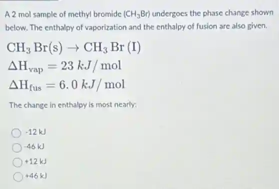 A 2 mol sample of methyl bromide (CH_(3)Br) undergoes the phase change shown
below. The enthalpy of vaporization and the enthalpy of fusion are also given.
CH_(3)Br(s)arrow CH_(3)Br(I)
Delta H_(vap)=23kJ/mol
Delta H_(fus)=6.0kJ/mol
The change in enthalpy is most nearly:
-12kJ
-46kJ
+12kJ
+46kJ