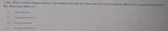 2. Ms. Grey recently stopped going to her weekly book club. Her family has also noted moodiness. Which level of cognitive impairment is
Ms. Grey most likely in?
Mild impairment
End-stage impairment
Severe impairment
Moderate impairment