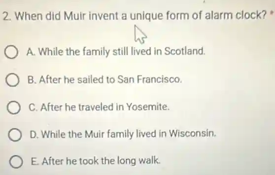 2. When did Muir invent a unique form of alarm clock?
A. While the family still lived in Scotland.
B. After he sailed to San Francisco.
C. After he traveled in Yosemite.
D. While the Muir family lived in Wisconsin.
E. After he took the long walk.