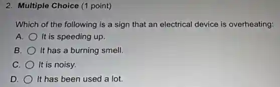 2. Multiple Choice (1 point)
Which of the following is a sign that an electrical device is overheating:
A. It is speeding up.
B. It has a burning smell.
C. It is noisy.
D. It has been used a lot.
