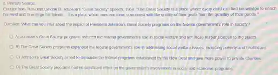 2. Primary Source
Excerpt from President Lyndon B. Johnson's "Great Society"speech, 1964: "The Great Society is a place where every child can find knowledge to enrich
his mind and to enlarge his talents... It is a place where men are more concerned with the quality of their goals than the quantity of their goods."
Question: What can you infer about the impact of President Johnson's Great Society programs on the federal government's role in society?
A) Johnson's Great Society programs reduced the federal government's role in social welfare and left those responsibilities to the states.
B) The Great Society programs expanded the federal government's role in addressing social welfare issues, including poverty and healthcare.
C) Johnson's Great Society aimed to dismantle the federal programs established by the New Deal and give more power to private charities
D) The Great Society programs had no significant effect on the government's involvement in social and economic programs
