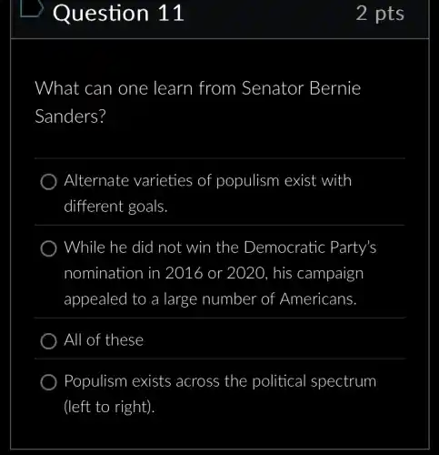 2 pts
What can one learn from Senator Bernie
Sanders?
) Alternate varieties of populism exist with
different goals
While he did not win the Democratic Party's
nomination in 2016 or 2020, his campaign
appealed to a large number of Americans
All of these
) Populism exists across the political I spectrum
(left to right)