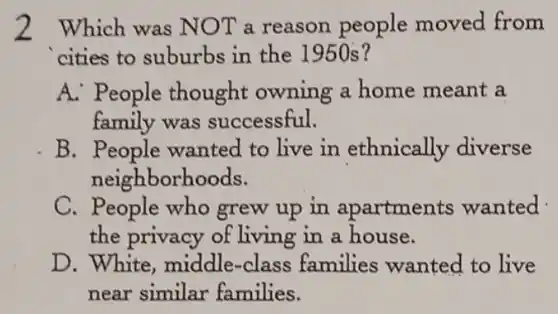 2 Which was NOT a reason people moved from
cities to suburbs in the 1950s?
A. People thought owning a home meant a
family was successful.
B . People wanted to live in ethnically diverse
neighborhoods.
C. People who grew up in apartments wanted
the privacy of living in a house.
D. White, middle -class families wanted to live
near similar families.