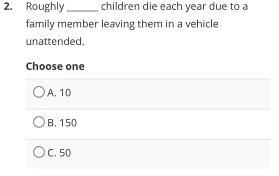 2. Roughly __ children die each year due to a
family member leaving them in a vehicle
unattended.
Choose one
A. 10
B. 150
C. 50