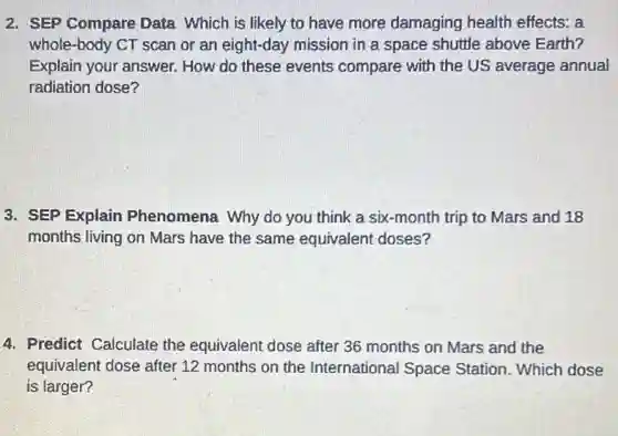 2. SEP Compare Data Which is likely to have more damaging health effects: a
whole-body CT scan or an eight-day mission in a space shuttle above Earth?
Explain your answer.How do these events compare with the US average annual
radiation dose?
3. SEP Explain Phenomena Why do you think a six -month trip to Mars and 18
months living on Mars have the same equivalent doses?
4. Predict Calculate the equivalent dose after 36 months on Mars and the
equivalent dose after 12 months on the International Space Station. Which dose
is larger?