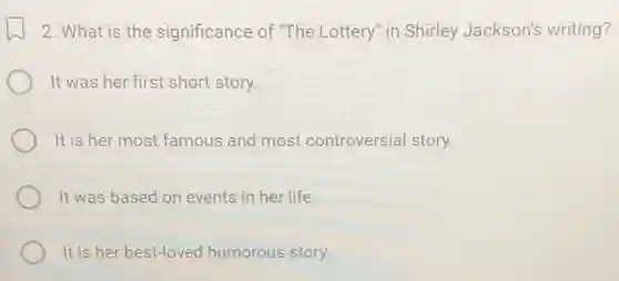 2. What is the significance of "The Lottery" in Shirley Jackson's writing?
It was her first short story.
It is her most famous and most controversial story.
It was based on events in her life.
It is her best-loved humorous story.