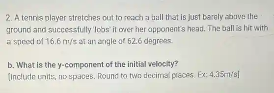 2. A tennis player stretches out to reach a ball that is just barely above the
ground and successfully 'lobs' it over her opponent's head. The ball is hit with
a speed of 16.6m/s at an angle of 62.6 degrees.
b. What is the y-component of the initial velocity?
[Include units, no spaces. Round to two decimal places. Ex: 4.35m/s]