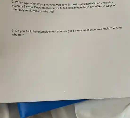 2. Which type of unemployment do you think is most associated with an unhealthy
unemployment?Why or why not?
unemployment? Why or economy with full employment have any of these types of
3. Do you think the unemployment rate is a good measure of economic health? Why or
why not?