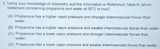 2. Using your knowledge of chemistry and the information in Reference Table H.which
statement concerning propanone and water at 50^circ C is true?
(A) Propanone has a higher vapor pressure and stronger intermolecular forces than
water.
(B) Propanone has a higher vapor pressure and weaker intermolecular forces than water.
(C) Propanone has a lower vapor pressure and stronger intermolecular forces than
water.
(D) Propanone has a lower vapor pressure and weaker intermolecular forces than water.