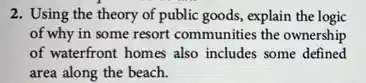 2. Using the theory of public goods, explain the logic
of why in some resort communities the ownership
of waterfront homes also includes some defined
area along the beach.