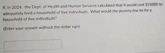 If, in 2024, the Dept. of Health and Human Services calculated that it would cost
 15000 to
adequately feed a household of five individuals . What would the poverty line be for a
household of five individuals?
(Enter your answer without the dollar sign)
square