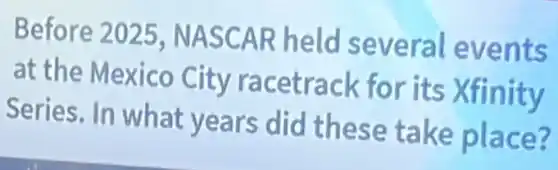Before 2025 NASCAR held several events
at the Mexico City racetrack for its Xfinity
Series. In what years did these take place?