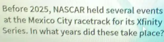 Before 2025 , NASCAR held several events
at the Mexico City racetrack for its Xfinity
Series. In what years did these take place?