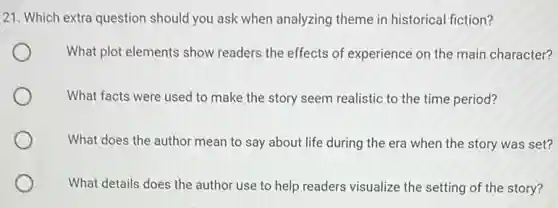 21. Which extra question should you ask when analyzing theme in historical fiction?
What plot elements show readers the effects of experience on the main character?
What facts were used to make the story seem realistic to the time period?
What does the author mean to say about life during the era when the story was set?
What details does the author use to help readers visualize the setting of the story?