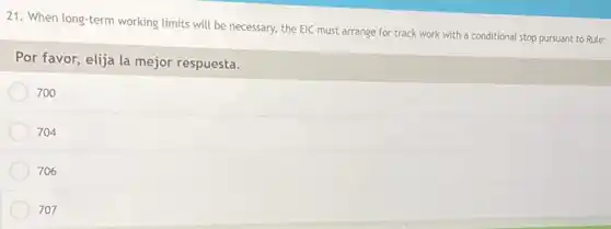 21. When long-term working limits will be necessary,the EIC must arrange for track work with a conditional stop pursuant to Rule:
Por favor, elija la mejor respuesta.
700
704
706
707