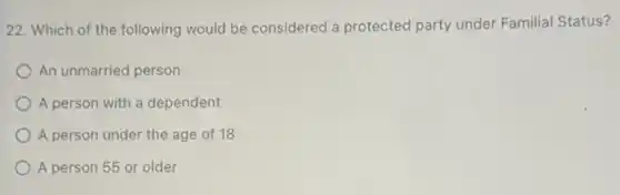 22. Which of the following would be considered a protected party under Familial Status?
An unmarried person
A person with a dependent
A person under the age of 18
A person 55 or older