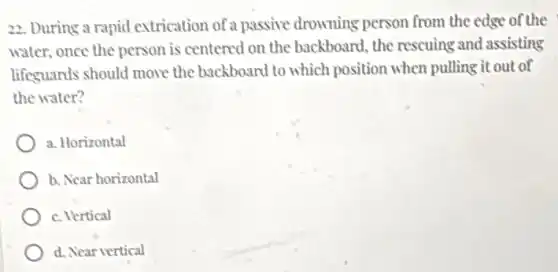 22. During a rapid extrication of a passive drowning person from the edge of the
water, once the person is centered on the backboard, the rescuing and assisting
lifeguards should move the backboard to which position when pulling it out of
the water?
a. Horizontal
b. Near horizontal
c. Vertical
d. Near vertical