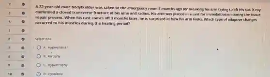A 22-year-old male bodybuilder was taken to the emergency room 3 months ago for breaking his arm trying to lift his car. X-ray
confirmed a closed transverse fracture of his ulna and radius. His arm was placed in a cast for immobilization during the tissue
repair process. When his cast comes off 3 months later, he is surprised at how his arm looks. Which type of adaptive changes
occurred to his muscles during the healing period?
Select one
A. Hyperplasia
B. Atrophy
C. Hypertrophy
D. Dysplasia