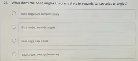 23. What does the base angles theorem state in regards to isosceles triangles?
Base angles are complimentary
Base angles are right angles
Base angles are equal
Base angles are supplementary